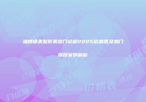 淄博德美整形美容门诊部2025价格表及热门项目案例解析