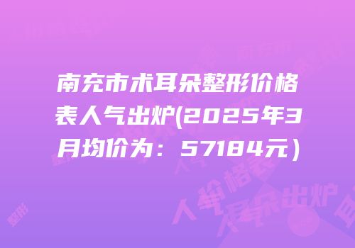 南充市术耳朵整形价格表人气出炉(2025年3月均价为：57184元）