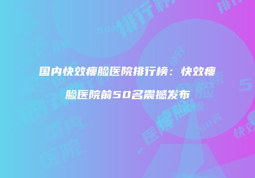 国内快效瘦脸医院排行榜：快效瘦脸医院前50名震撼发布