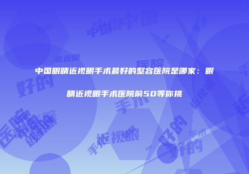 中国眼睛近视眼手术最好的整容医院是哪家：眼睛近视眼手术医院前50等你挑