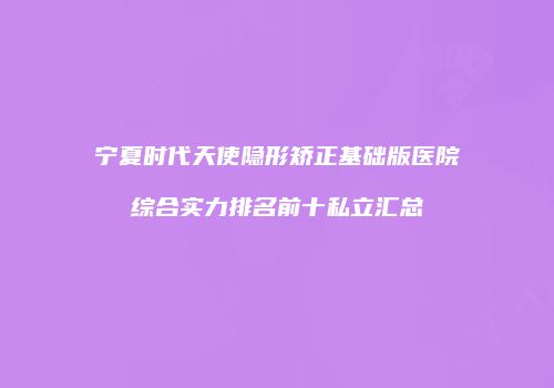 宁夏时代天使隐形矫正基础版医院综合实力排名前十私立汇总