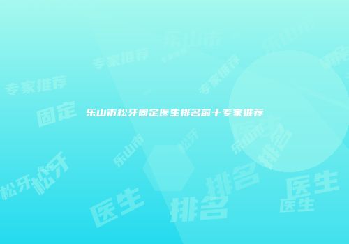 乐山市松牙固定医生排名前十专家推荐