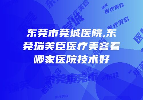 东莞市莞城医院,东莞瑞芙臣医疗美容看哪家医院技术好