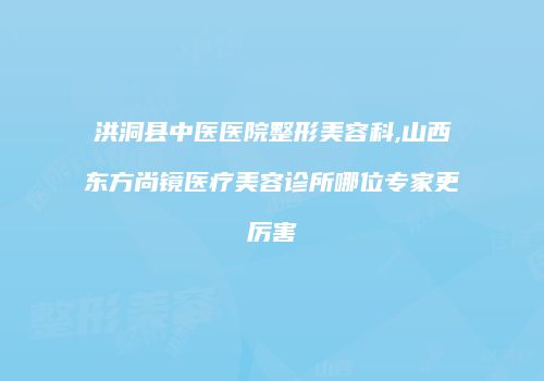 洪洞县中医医院整形美容科,山西东方尚镜医疗美容诊所哪位专家更厉害