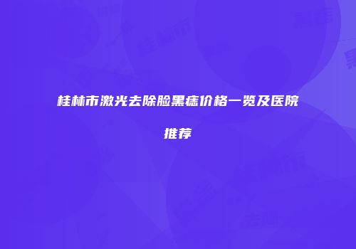 桂林市激光去除脸黑痣价格一览及医院推荐