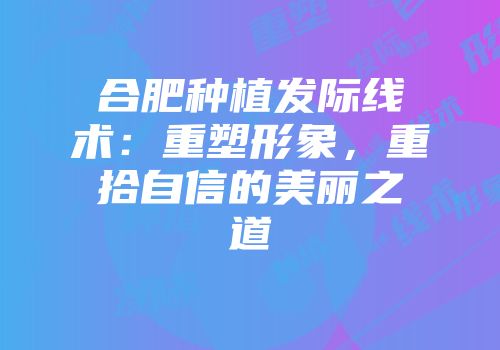 合肥种植发际线术：重塑形象，重拾自信的美丽之道