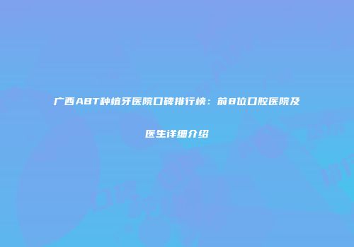 广西ABT种植牙医院口碑排行榜：前8位口腔医院及医生详细介绍