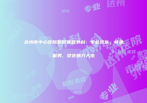 达州市中心医院整形美容外科：专业团队，特色服务，塑造魅力人生