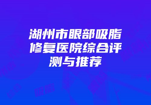 湖州市眼部吸脂修复医院综合评测与推荐