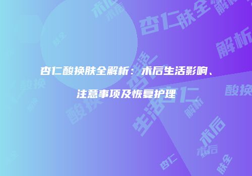 杏仁酸换肤全解析：术后生活影响、注意事项及恢复护理