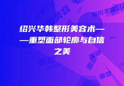 绍兴华韩整形美容术——重塑面部轮廓与自信之美