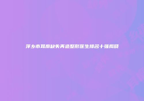 萍乡市耳廓缺失再造整形医生排名十强揭晓