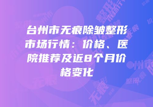 台州市无痕除皱整形市场行情：价格、医院推荐及近8个月价格变化