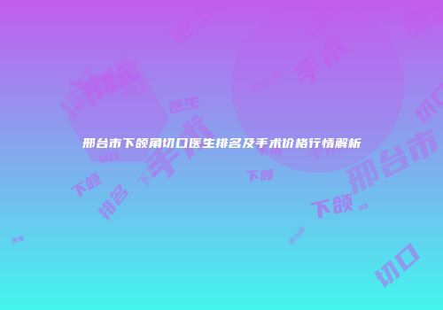 邢台市下颌角切口医生排名及手术价格行情解析