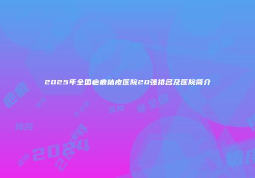 2025年全国疤痕植皮医院20强排名及医院简介