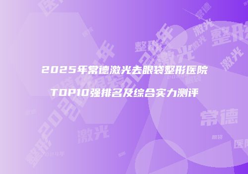 2025年常德激光去眼袋整形医院TOP10强排名及综合实力测评