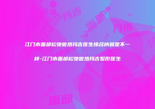 江门市面部松弛做热玛吉医生排名榜就是不一样-江门市面部松弛做热玛吉整形医生