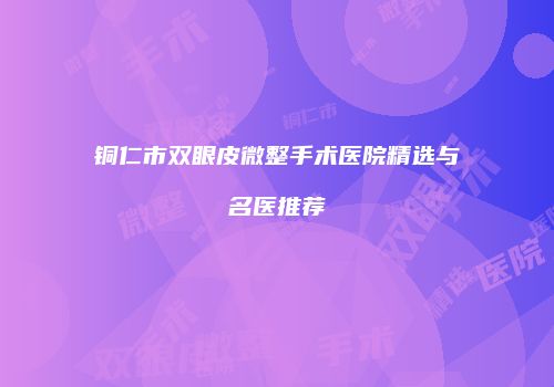 铜仁市双眼皮微整手术医院精选与名医推荐