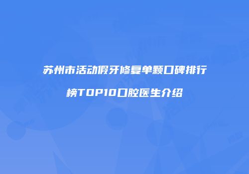 苏州市活动假牙修复单颗口碑排行榜TOP10口腔医生介绍