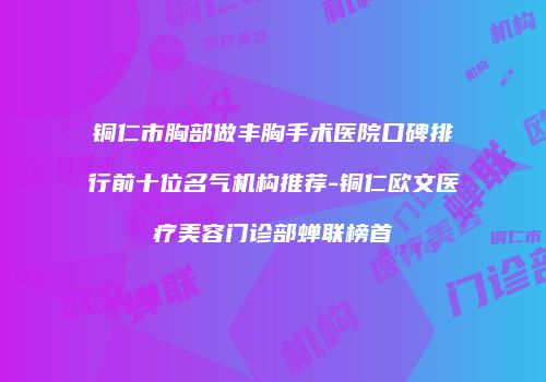 铜仁市胸部做丰胸手术医院口碑排行前十位名气机构推荐-铜仁欧文医疗美容门诊部蝉联榜首