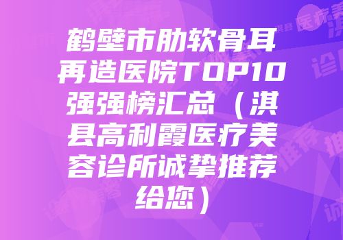 鹤壁市肋软骨耳再造医院TOP10强强榜汇总（淇县高利霞医疗美容诊所诚挚推荐给您）
