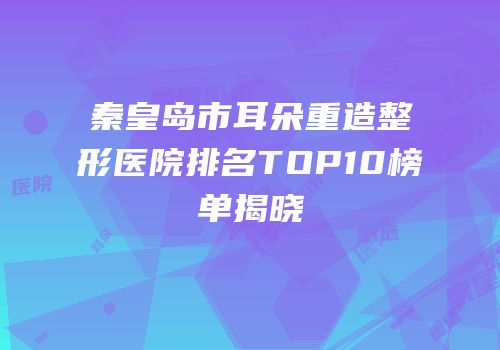 秦皇岛市耳朵重造整形医院排名TOP10榜单揭晓