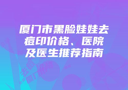 厦门市黑脸娃娃去痘印价格、医院及医生推荐指南