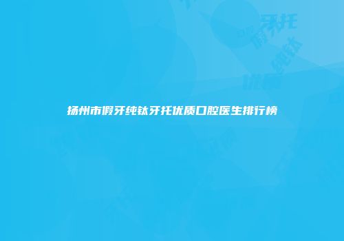 扬州市假牙纯钛牙托优质口腔医生排行榜