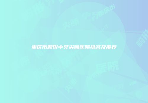 重庆市畸形中牙尖断医院排名及推荐