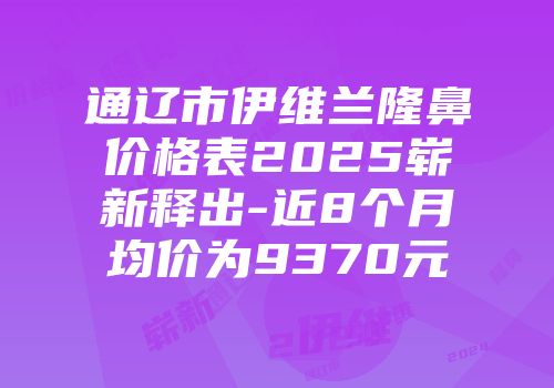 通辽市伊维兰隆鼻价格表2025崭新释出-近8个月均价为9370元