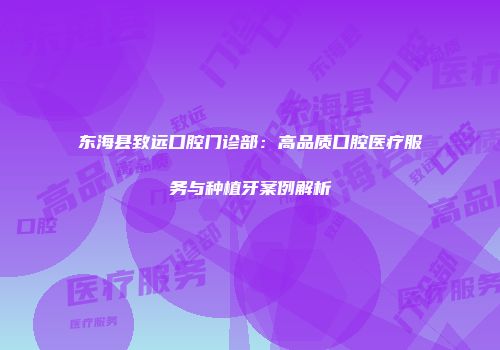 东海县致远口腔门诊部：高品质口腔医疗服务与种植牙案例解析