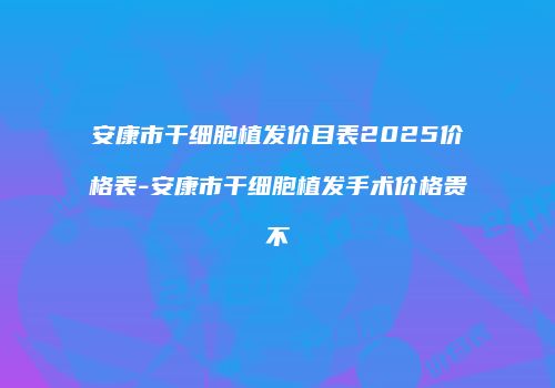 安康市干细胞植发价目表2025价格表-安康市干细胞植发手术价格贵不