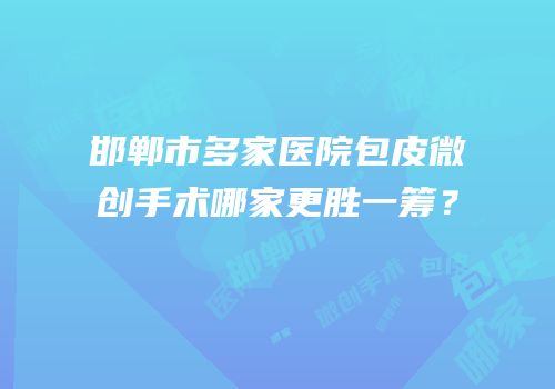 邯郸市多家医院包皮微创手术哪家更胜一筹？