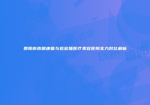 贵阳市南明康馨与若密娅医疗美容医院实力对比解析