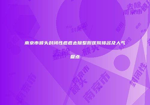 南京市额头封闭性痘痘去除整形医院排名及人气盘点