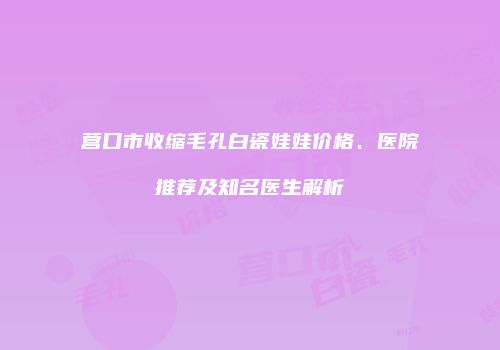 营口市收缩毛孔白瓷娃娃价格、医院推荐及知名医生解析