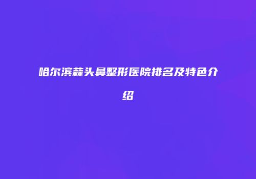 哈尔滨蒜头鼻整形医院排名及特色介绍