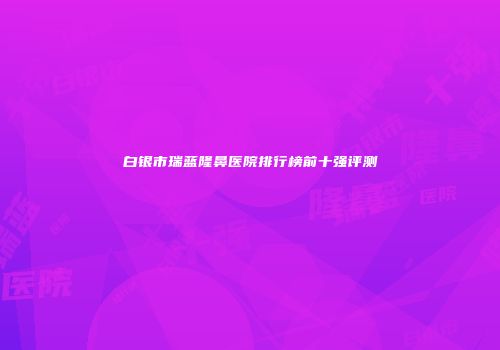 白银市瑞蓝隆鼻医院排行榜前十强评测