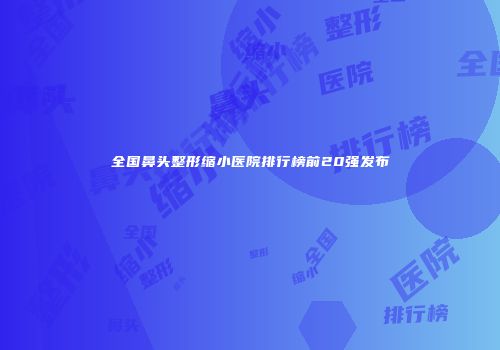 全国鼻头整形缩小医院排行榜前20强发布