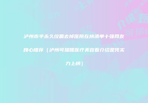 泸州市半永久纹眉去掉医院在榜清单十强网友良心推荐（泸州可瑞雅医疗美容看介绍是凭实力上榜）