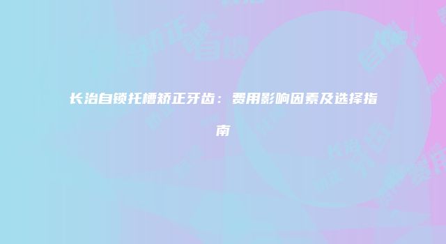 长治自锁托槽矫正牙齿：费用影响因素及选择指南