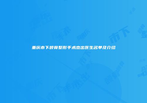 重庆市下颌骨整形手术杰出医生名单及介绍