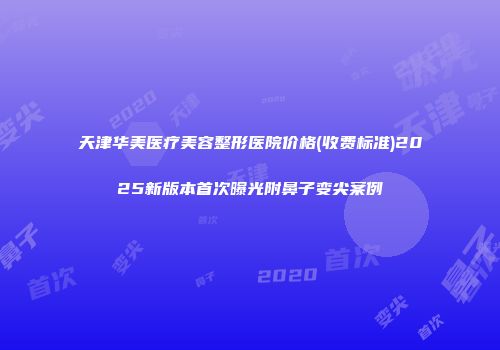 天津华美医疗美容整形医院价格(收费标准)2025新版本首次曝光附鼻子变尖案例
