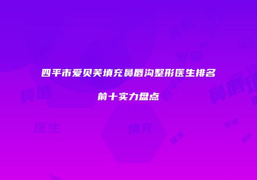 四平市爱贝芙填充鼻唇沟整形医生排名前十实力盘点