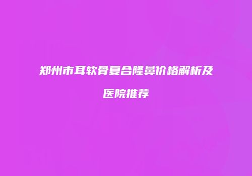 郑州市耳软骨复合隆鼻价格解析及医院推荐