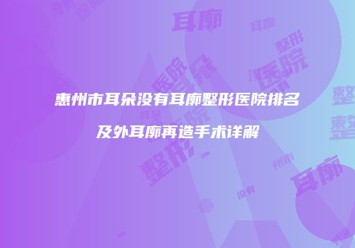 惠州市耳朵没有耳廓整形医院排名及外耳廓再造手术详解