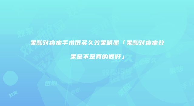 果酸对痘疤手术后多久效果明显「果酸对痘疤效果是不是真的很好」