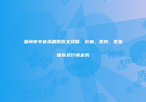 温州市专业洗眉整形全攻略：价格、医院、医生推荐及行情走势
