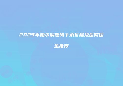2025年哈尔滨隆胸手术价格及医院医生推荐