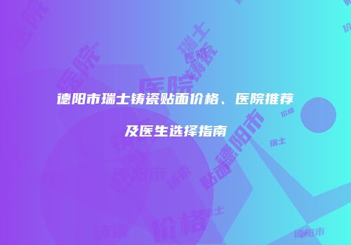 德阳市瑞士铸瓷贴面价格、医院推荐及医生选择指南